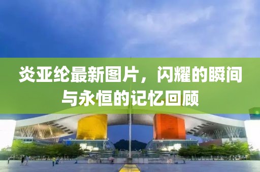 炎亞綸最新圖片，閃耀的瞬間與永恒的記憶回顧