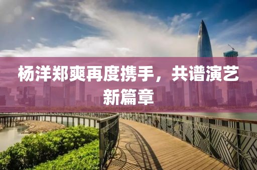 楊洋鄭爽再度攜手，共譜演藝新篇章