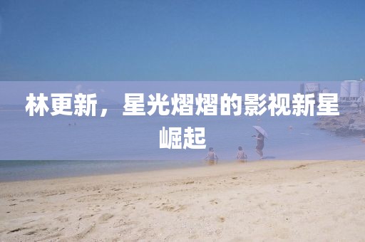 林更新，星光熠熠的影視新星崛起