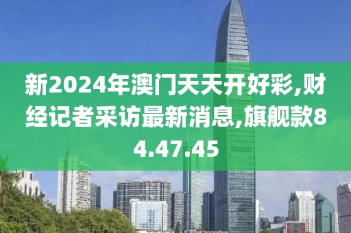 新2024年澳門(mén)天天開(kāi)好彩,財(cái)經(jīng)記者采訪(fǎng)最新消息,旗艦款84.47.45