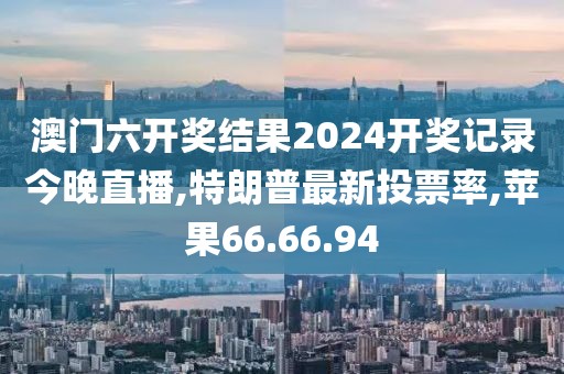 澳門六開獎結(jié)果2024開獎記錄今晚直播,特朗普最新投票率,蘋果66.66.94