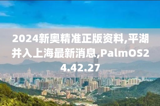 2024新奧精準(zhǔn)正版資料,平湖并入上海最新消息,PalmOS24.42.27