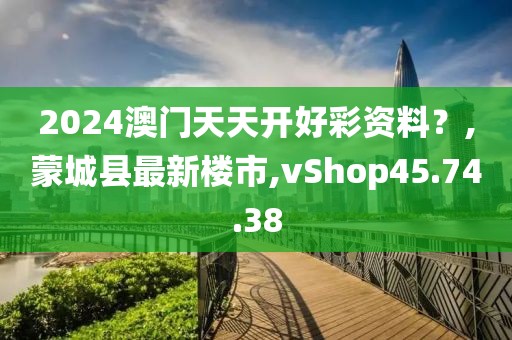 2024澳門天天開(kāi)好彩資料？,蒙城縣最新樓市,vShop45.74.38