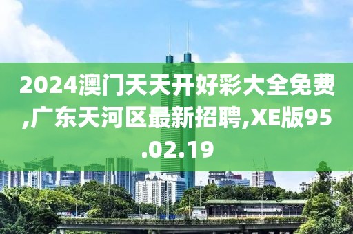 2024澳門天天開好彩大全免費,廣東天河區(qū)最新招聘,XE版95.02.19