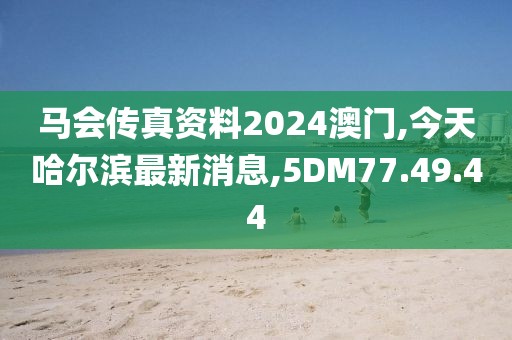 馬會(huì)傳真資料2024澳門,今天哈爾濱最新消息,5DM77.49.44