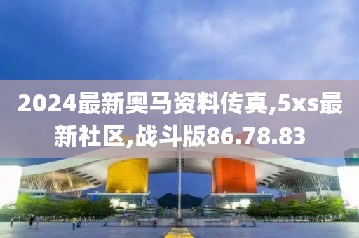 2024最新奧馬資料傳真,5xs最新社區(qū),戰(zhàn)斗版86.78.83