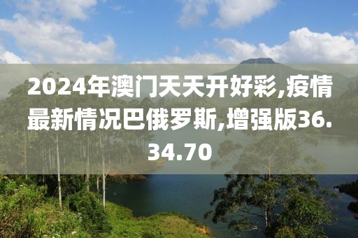 2024年澳門天天開好彩,疫情最新情況巴俄羅斯,增強版36.34.70