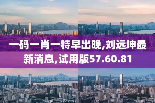 一碼一肖一特早出晚,劉遠(yuǎn)坤最新消息,試用版57.60.81