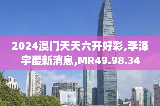 2024澳門天天六開好彩,李澤宇最新消息,MR49.98.34