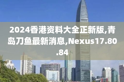 2024香港資料大全正新版,青島刀魚最新消息,Nexus17.80.84