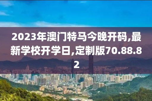 2023年澳門特馬今晚開碼,最新學校開學日,定制版70.88.82