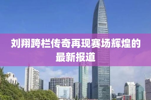 劉翔跨欄傳奇再現(xiàn)賽場輝煌的最新報道