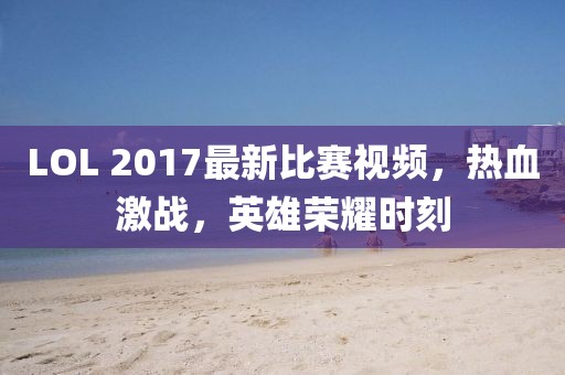 LOL 2017最新比賽視頻，熱血激戰(zhàn)，英雄榮耀時(shí)刻