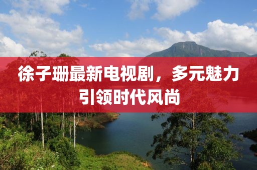 徐子珊最新電視劇，多元魅力引領(lǐng)時(shí)代風(fēng)尚