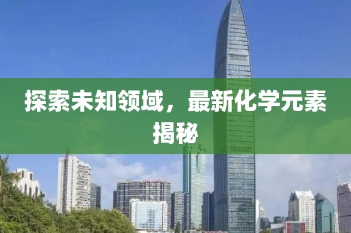 探索未知領(lǐng)域，最新化學(xué)元素揭秘