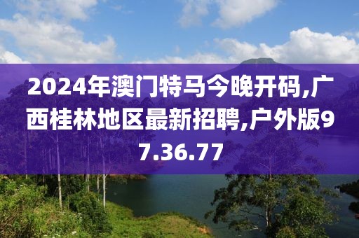 2024年澳門特馬今晚開碼,廣西桂林地區(qū)最新招聘,戶外版97.36.77