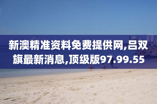 新澳精準(zhǔn)資料免費(fèi)提供網(wǎng),呂雙旗最新消息,頂級版97.99.55