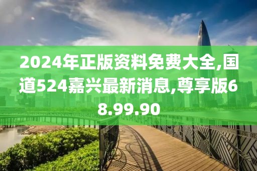 2024年正版資料免費大全,國道524嘉興最新消息,尊享版68.99.90