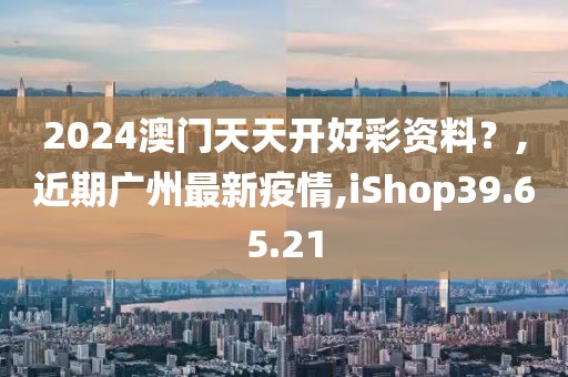 2024澳門天天開好彩資料？,近期廣州最新疫情,iShop39.65.21