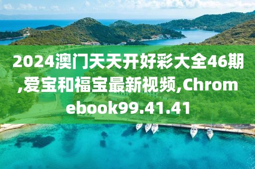 2024澳門天天開好彩大全46期,愛寶和福寶最新視頻,Chromebook99.41.41