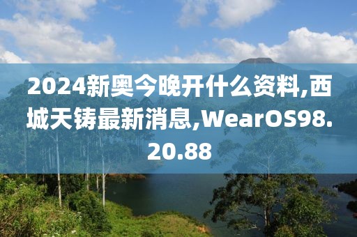 2024新奧今晚開什么資料,西城天鑄最新消息,WearOS98.20.88