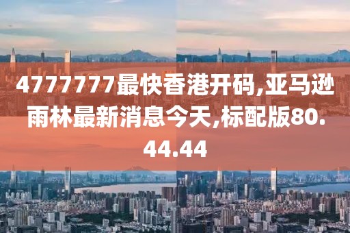 4777777最快香港開碼,亞馬遜雨林最新消息今天,標(biāo)配版80.44.44