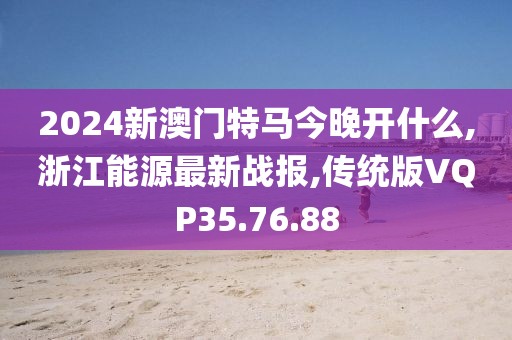 2024新澳門特馬今晚開什么,浙江能源最新戰(zhàn)報,傳統(tǒng)版VQP35.76.88