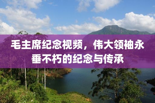 毛主席紀念視頻，偉大領袖永垂不朽的紀念與傳承