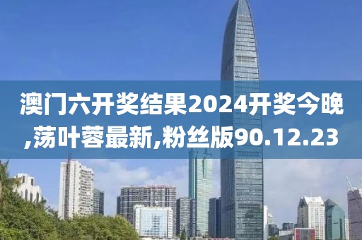 澳門六開獎結(jié)果2024開獎今晚,蕩葉蓉最新,粉絲版90.12.23