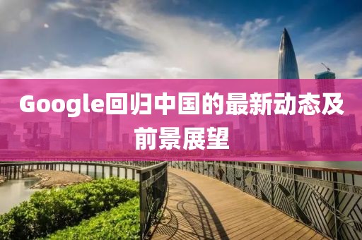 Google回歸中國(guó)的最新動(dòng)態(tài)及前景展望