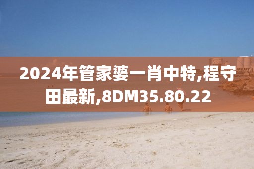 2024年管家婆一肖中特,程守田最新,8DM35.80.22