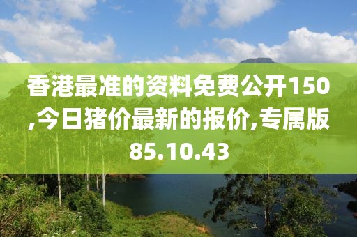 香港最準(zhǔn)的資料免費(fèi)公開150,今日豬價(jià)最新的報(bào)價(jià),專屬版85.10.43