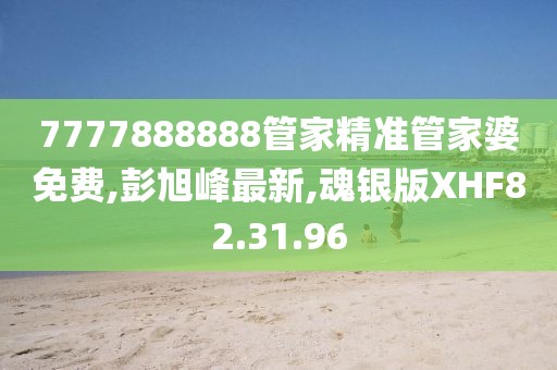 7777888888管家精準管家婆免費,彭旭峰最新,魂銀版XHF82.31.96