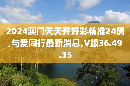 2024澳門天天開好彩精準(zhǔn)24碼,與愛同行最新消息,V版36.49.35