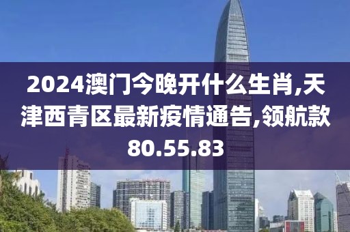 2024澳門今晚開什么生肖,天津西青區(qū)最新疫情通告,領航款80.55.83