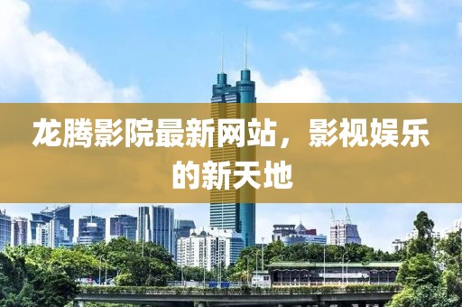 龍騰影院最新網站，影視娛樂的新天地