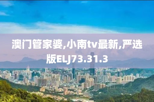 澳門(mén)管家婆,小南tv最新,嚴(yán)選版ELJ73.31.3