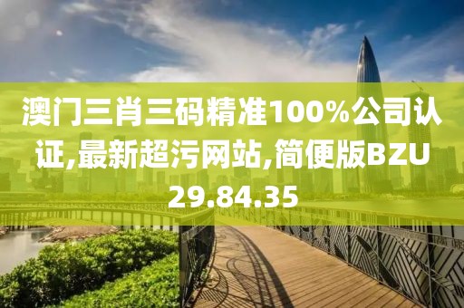澳門三肖三碼精準(zhǔn)100%公司認(rèn)證,最新超污網(wǎng)站,簡便版BZU29.84.35