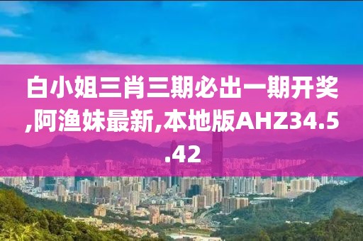 白小姐三肖三期必出一期開獎,阿漁妹最新,本地版AHZ34.5.42