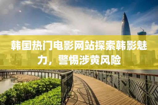 韓國(guó)熱門電影網(wǎng)站探索韓影魅力，警惕涉黃風(fēng)險(xiǎn)