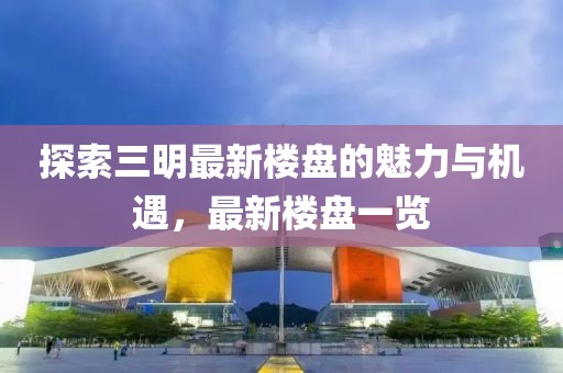 探索三明最新樓盤(pán)的魅力與機(jī)遇，最新樓盤(pán)一覽