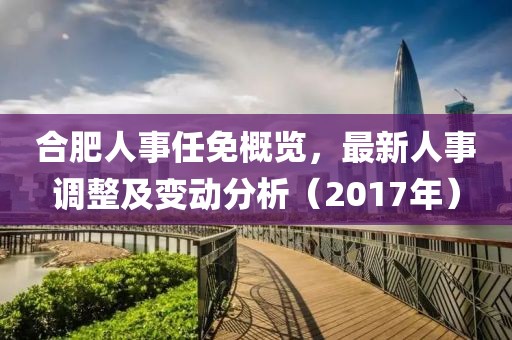 合肥人事任免概覽，最新人事調(diào)整及變動分析（2017年）