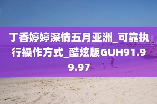 丁香婷婷深情五月亞洲_可靠執(zhí)行操作方式_酷炫版GUH91.99.97
