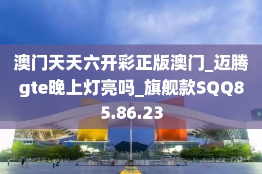 澳門天天六開彩正版澳門_邁騰gte晚上燈亮嗎_旗艦款SQQ85.86.23