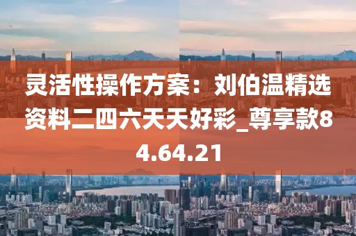 靈活性操作方案：劉伯溫精選資料二四六天天好彩_尊享款84.64.21