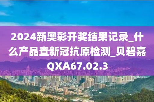 2024新奧彩開獎結(jié)果記錄_什么產(chǎn)品查新冠抗原檢測_貝碧嘉QXA67.02.3
