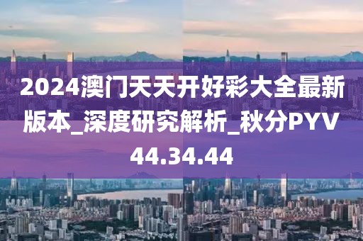 2024澳門天天開好彩大全最新版本_深度研究解析_秋分PYV44.34.44
