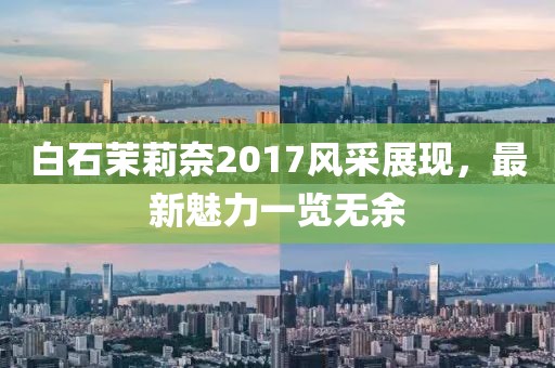 白石茉莉奈2017風(fēng)采展現(xiàn)，最新魅力一覽無余