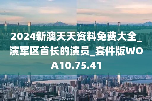 2024新澳天天資料免費大全_演軍區(qū)首長的演員_套件版WOA10.75.41