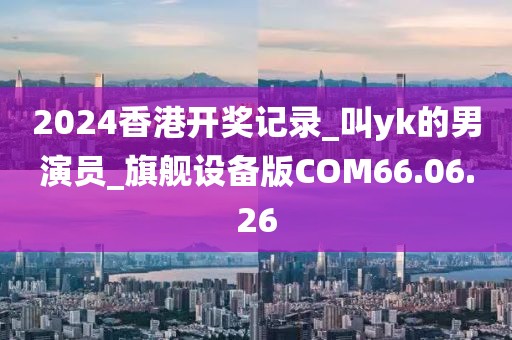 2024香港開(kāi)獎(jiǎng)記錄_叫yk的男演員_旗艦設(shè)備版COM66.06.26